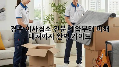경주 이사청소 전문: 계약부터 피해 대처까지 완벽 가이드
